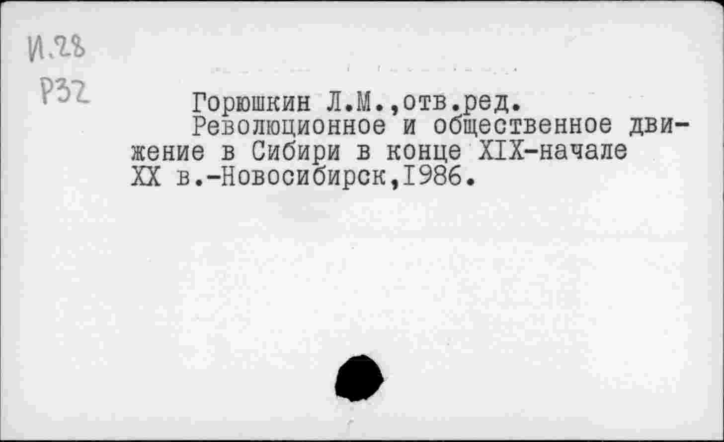 ﻿|ДМ
т
Горюшкин Л.М.»отв.ред.
Революционное и общественное движение в Сибири в конце Х1Х-начале XX в.-Новосибирск,1986.